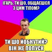 ІГАРЬ, ТИ ШО, ОБЩАЄШСЯ З ЦИМ ТІПОМ? ТИ ШО ЙОБНУТИЙ? ВІН ЖЕ ПОПУСК