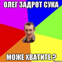 ОЛЕГ ЗАДРОТ СУКА МОЖЕ ХВАТИТЕ ?