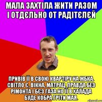 мала захтіла жити разом і отдєльно от радітєлєй привів її в свою квартіру на ЖБКа. світло є, вікна, матрац. правда без рімонта і бєз газа но її в халада буде кобра гріти мая.