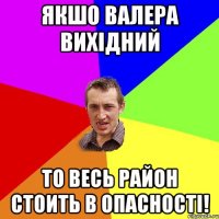 якшо Валера вихідний то весь район стоить в опасності!