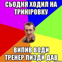 Сьодня ходил на триніровку випив води Тренер пизди дав