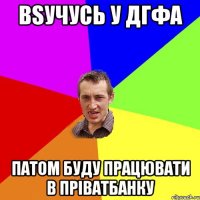 вsучусь у ДГФА патом буду працювати в пріватбанку