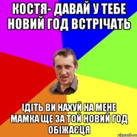 Костя- давай у тебе новий год встрічать Ідіть ви нахуй на мене мамка ще за той новий год обіжаєця