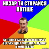 Назар ти старайся потіше бо Толік розказував як Ксюха з вертухи Едіка потушила..неділю в комі лежав!