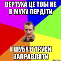 Вертуха це тобі не в муку пердіти і шубу в труси заправляти