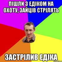 Пішли з Едіком на охоту, зайців стрілять Застрілив Едіка