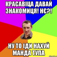 красавіца давай знакомиця! нє?! ну то іди нахуй манда тупа