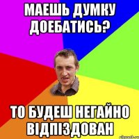 Маешь думку доебатись? то будеш негайно відпіздован