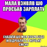 мала взнвлв шо проєбав зарплату сказала шо моя кобра буде їй відроблять в ночьну смєну