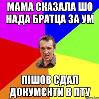 мама сказала шо нада братца за ум пішов сдал докумєнти в ПТУ