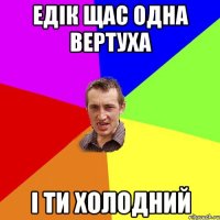 ЕДІК ЩАС ОДНА ВЕРТУХА І ТИ ХОЛОДНИЙ