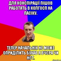 ДЛЯ КОНСПІРАЦІЇ ПІШОВ РАБОТАТЬ В КОЛГОСП НА ПАСІКУ. ТЕПЕР НАЧАЛЬНІК НЕ МОЖЕ ОПРИДІЛИТЬ БУХАВ Я ВЧЄРА ЧИ НЄТ.