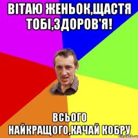 Вітаю Женьок,щастя тобі,здоров'я! всього найкращого,качай кобру