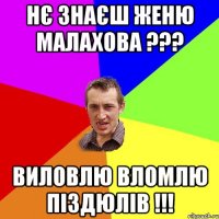 Нє знаєш Женю Малахова ??? Виловлю вломлю піздюлів !!!