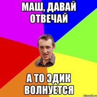 маш, давай отвечай а то эдик волнуется