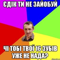 ЄДІК ТИ НЕ ЗАЙОБУЙ ЧІ ТОБІ ТВОЇ 16 ЗУБІВ УЖЕ НЕ НАДА?