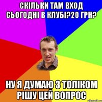 Скільки там вход сьогодні в клубі?20 грн? ну я думаю з Толіком рішу цей вопрос