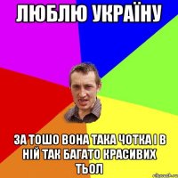 ЛЮБЛЮ УКРАЇНУ ЗА ТОШО ВОНА ТАКА ЧОТКА І В НІЙ ТАК БАГАТО КРАСИВИХ ТЬОЛ