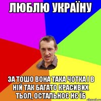 ЛЮБЛЮ УКРАЇНУ ЗА ТОШО ВОНА ТАКА ЧОТКА І В НІЙ ТАК БАГАТО КРАСИВИХ ТЬОЛ, ОСТАЛЬНОЄ НЄ ЇБ