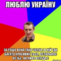 ЛЮБЛЮ УКРАЇНУ ЗА ТОШО ВОНА ТАКА ЧОТКА І В НІЙ ТАК БАГАТО КРАСИВИХ ТЬОЛ, ОСТАЛЬНОЄ НЄ ЇБЄ, НА ПИВО ВСІГДА Є