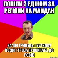 Пошли з Едіком за регіони на майдан за 100 гривень і бутилку водкі (треба привикать до росії)