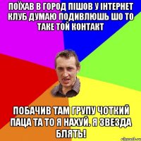 ПОЇХАВ В ГОРОД ПІШОВ У ІНТЕРНЕТ КЛУБ ДУМАЮ ПОДИВЛЮШЬ ШО ТО ТАКЕ ТОЙ КОНТАКТ ПОБАЧИВ ТАМ ГРУПУ ЧОТКИЙ ПАЦА ТА ТО Я НАХУЙ. Я ЗВЕЗДА БЛЯТЬ!