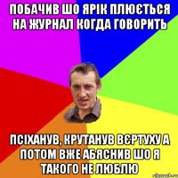 побачив шо ярік плюється на журнал когда говорить псіханув, крутанув вєртуху а потом вже абяснив шо я такого не люблю