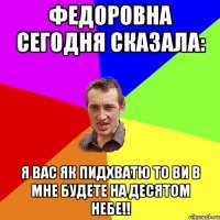 ФЕДОРОВНА СЕГОДНЯ СКАЗАЛА: Я ВАС ЯК ПИДХВАТЮ ТО ВИ В МНЕ БУДЕТЕ НА ДЕСЯТОМ НЕБЕ!!