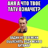 Аня а что твое тату означет? Вадик нет времени обьяснять веди меня в АХТАМАР