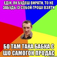 Едік, як будеш вирати, то не забудь із собой гроші взяти Бо там така бабка є шо самогон продає