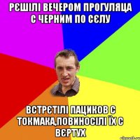 рєшілі вечером прогуляца с черним по сєлу встрєтілі пациков с токмака,повиносілі їх с вєртух