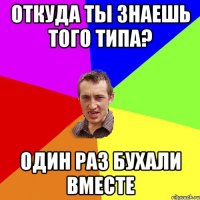 Откуда ты знаешь того типа? Один раз бухали вместе