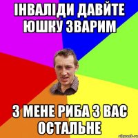 Інваліди давйте юшку зварим З мене риба з вас остальне