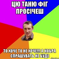 цю Таню фіг просічеш то хоче то не хоче!!! а кобра спрашувать не буде