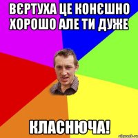 вєртуха це конєшно хорошо але ти дуже класнюча!