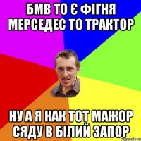 бмв то є фігня мерседес то трактор ну а я как тот мажор сяду в білий запор