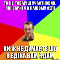 Та нє таваріщ участковий, які бариги в нашому селі Ви ж не думаєте шо я Едіка вам здам