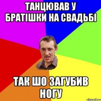 танцював у братішки на свадьбі так шо загубив ногу