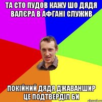 Та сто пудов кажу шо дядя Валєра в Афгані служив Покійний дядя Джаваншир це подтверділ би