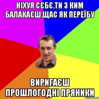 нiхуя сЄбЄ.ти з ким балакаЄш.щас як переїбу виригаЄш прошлогоднi пряники