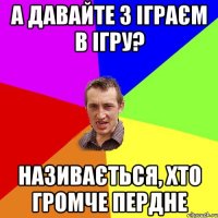 А давайте з іграєм в ігру? НАзивається, хто громче пердне