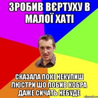 Зробив вєртуху в малої хаті сказала покі некупиш люстри шо побив кобра даже сичать небуде