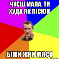 чуєш мала, ти худа як пісюн біжи жри мясо