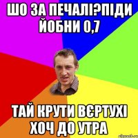 шо за печалі?піди йобни 0,7 тай крути вєртухі хоч до утра