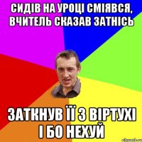 сидів на уроці сміявся, вчитель сказав затнісь заткнув її з віртухі і бо нехуй