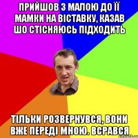 прийшов з малою до її мамки на віставку, казав шо стісняюсь підходить тільки розвернувся, вони вже переді мною. всрався