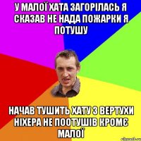 У малої хата загорілась я сказав не нада пожарки я потушу Начав тушить хату з вертухи ніхера не поотушів кромє малої