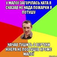 У малої загорілась хата я сказав не нада пожарки я потушу Начав тушить з вертухи ніхера не поотушів кромє малої