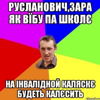 РУСЛАНОВИЧ,ЗАРА ЯК ВЇБУ ПА ШКОЛЄ НА ІНВАЛІДНОЙ КАЛЯСКЄ БУДЕТЬ КАЛЄСИТЬ