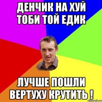 Денчик на хуй тоби той Едик Лучше пошли вертуху крутить !